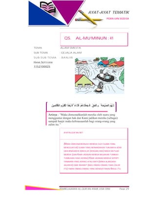 AYAT-AYAT TEMATIK
PGRA UIN SGD/3A
PEMBELAJARAN AL-QUR’AN ANAK USIA DINI Page 29
َ‫ﻦ‬‫ﯿ‬ِ‫ِﻤ‬‫ﻟ‬‫ﱠﺎ‬‫اﻟﻈ‬ ِ‫م‬ ْ‫َﻮ‬‫ْﻘ‬‫ِﻠ‬‫ﻟ‬ ‫ًا‬‫ﺪ‬ْ‫ﻌ‬ُ‫ﺒ‬َ ‫ﻓ‬ ۚ ً‫ء‬‫َﺎ‬ ‫ُﺜ‬‫ﻏ‬ ْ‫ﻢ‬ُ‫ھ‬‫َﺎ‬‫ﻨ‬ْ‫َﻠ‬‫ﻌ‬َ‫ﺠ‬َ ‫ﻓ‬ ِ ّ‫ﻖ‬َ‫ﺤ‬ْ‫ِﺎﻟ‬ ‫ﺑ‬ ُ ‫َﺔ‬‫ﺤ‬ْ‫ﯿ‬‫ﱠ‬‫ﺼ‬‫اﻟ‬ ُ‫ﻢ‬ُ‫ﮭ‬ْ‫َﺗ‬ ‫َﺧَﺬ‬ ‫َﺄ‬ ‫ﻓ‬
Artinya : “Maka dimusnahkanlah mereka oleh suara yang
mengguntur dengan hak dan Kami jadikan mereka (sebagai)
sampah banjir maka kebinasaanlah bagi orang-orang yang
zalim itu.”
QS. AL-MU’MINUN : 41
TEMA :ALAM SMESTA
SUB TEMA : GEJALA ALAM
SUB-SUB TEMA : BANJIR
HANA SEPTIYANI
1152100025
AYATALQUR’AN.NET
(MAKA DIMUSNAHKANLAH MEREKA OLEH SUARA YANG
MENGGUNTUR) SUARA YANG MENANDAKAN TURUNNYA AZAB
DAN BINASANYA MAKHLUK (DENGAN HAK) MAKA MATILAH
MEREKA (DAN KAMI JADIKAN MEREKA BAGAIKAN TUMBUH-
TUMBUHAN YANG KERING) KAMI JADIKAN MEREKA SEPERTI
TANAMAN YANG KERING ATAU MATI (MAKA ALANGKAH
JAUHNYA) DARI RAHMAT (BAGI ORANG-ORANG YANG ZALIM
ITU) YAKNI ORANG-ORANG YANG MENDUSTAKAN RASUL ITU.
 