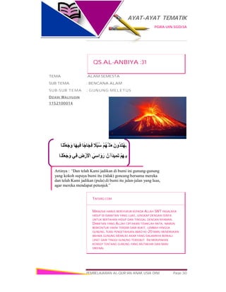 AYAT-AYAT TEMATIK
PGRA UIN SGD/3A
PEMBELAJARAN AL-QUR’AN ANAK USIA DINI Page 30
‫َﺎ‬‫ﻨ‬ْ‫َﻠ‬‫ﻌ‬َ‫ﺟ‬ َ‫و‬ ‫َﺎ‬‫ﮭ‬‫ِﯿ‬‫ﻓ‬ ‫ًﺎ‬‫ﺟ‬‫َﺎ‬‫ﺠ‬ِ‫ﻓ‬ ً‫ُﻼ‬‫ﺒ‬ُ‫ﺳ‬ ْ‫ﻢ‬ُ‫ﮭ‬‫ﱠ‬ ‫َﻠ‬‫ﻌ‬َ‫ﻟ‬َ‫ُون‬‫ﺪ‬َ‫ﺘ‬ْ‫ﮭ‬َ‫ﯾ‬
‫َﺎ‬‫ﻨ‬ْ‫َﻠ‬‫ﻌ‬َ‫ﺟ‬َ‫و‬ ‫ِﻲ‬‫ﻓ‬ ِ‫ض‬ْ‫َر‬ ْ‫اﻷ‬ َ‫اﺳِﻲ‬ َ‫و‬َ‫ر‬ ْ‫َن‬ ‫أ‬َ‫ﺪ‬‫ﯿ‬ِ‫َﻤ‬‫ﺗ‬ ْ‫ﻢ‬ِ‫ِﮭ‬ ‫ﺑ‬
Artinya : “Dan telah Kami jadikan di bumi ini gunung-gunung
yang kokoh supaya bumi itu (tidak) goncang bersama mereka
dan telah Kami jadikan (pula) di bumi itu jalan-jalan yang luas,
agar mereka mendapat petunjuk”
QS.AL-ANBIYA :31
TEMA :ALAM SEMESTA
SUB TEMA : BENCANA ALAM
SUB-SUB TEMA : GUNUNG MELETUS
DZIKRI WALIYUDIN
1152100014
TAFSIRQ.COM
MANUSIA HARUS BERSYUKUR KEPADA ALLAH SWT PASALNYA
HIDUP DI DARATAN YANG LUAS, LENGKAP DENGAN ISINYA
UNTUK BERTAHAN HIDUP DAN TINGGAL DENGAN NYAMAN.
DARATAN YANG ALLAH CIPTAKAN TIDAKLAH RATA, NAMUN
BERKONTUR YAKNI TERDIRI DARI BUKIT, LEMBAH HINGGA
GUNUNG. ILMU PENGETAHUAN ABAD KE-20 BARU MENEMUKAN
BAHWA GUNUNG MEMILIKI AKAR YANG DALAMNYA BERKALI
LIPAT DARI TINGGI GUNUNG TERSEBUT. INI MERUPAKAN
KONSEP TENTANG GUNUNG YANG MUTAKHIR DAN BARU
DIKENAL
 
