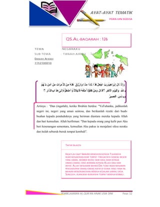 AYAT-AYAT TEMATIK
PGRA UIN SGD/3A
PEMBELAJARAN AL-QUR’AN ANAK USIA DINI Page 32
ْ‫ِذ‬‫إ‬ َ‫و‬َ‫ل‬‫َﺎ‬ ‫ﻗ‬ُ‫ﻢ‬‫ِﯿ‬‫ھ‬‫ا‬َ‫ْﺮ‬‫ﺑ‬ِ‫إ‬ِّ‫ب‬َ‫ر‬ْ‫ﻞ‬َ‫ﻌ‬ْ‫اﺟ‬‫َا‬ ‫ﺬ‬ َٰ‫ھ‬‫ًا‬‫ﺪ‬َ‫َﻠ‬‫ﺑ‬‫ًﺎ‬ ‫ﻨ‬ِ‫آﻣ‬ْ‫ق‬ُ‫ز‬ْ‫ار‬َ‫و‬ُ‫ﮫ‬َ‫َھْﻠ‬ ‫أ‬َ‫ﻦ‬ِ‫ﻣ‬ِ‫ت‬‫ا‬َ‫ﱠﻤَﺮ‬ ‫اﻟﺜ‬ْ‫ﻣَﻦ‬َ‫آﻣَﻦ‬ْ‫ﻢ‬ُ‫ﮭ‬ْ ‫ﻨ‬ِ‫ﻣ‬
ِ ‫ﱠ‬ ‫ِﺎ‬ ‫ﺑ‬ِ‫م‬ ْ‫َﻮ‬‫ﯿ‬ْ‫اﻟ‬ َ‫و‬ِ‫ﺮ‬ ِ‫ﺧ‬ ْ‫اﻵ‬ۖ◌َ‫ل‬‫َﺎ‬ ‫ﻗ‬ْ‫ﻣَﻦ‬ َ‫و‬َ‫َﺮ‬‫َﻔ‬‫ﻛ‬ُ‫ُﮫ‬‫ﻌ‬ِّ‫ُﻣَﺘ‬ ‫َﺄ‬ ‫ﻓ‬ً‫ِﯿﻼ‬‫ﻠ‬َ ‫ﻗ‬‫ﱠ‬‫ﻢ‬ُ ‫ﺛ‬ُ‫ه‬‫ﱡ‬‫ﺮ‬َ‫َﺿْﻄ‬ ‫أ‬ٰ‫َﻰ‬‫ِﻟ‬‫إ‬ِ‫َاب‬ ‫َﺬ‬‫ﻋ‬ِ‫ﱠﺎر‬ ‫اﻟﻨ‬ۖ◌
َ‫ْﺲ‬‫ِﺌ‬ ‫ﺑ‬ َ‫و‬ُ‫ﯿﺮ‬ ِ‫ْﻤَﺼ‬‫اﻟ‬
Artinya : “Dan (ingatlah), ketika Ibrahim berdoa: "YaTuhanku, jadikanlah
negeri ini, negeri yang aman sentosa, dan berikanlah rezeki dari buah-
buahan kepada penduduknya yang beriman diantara mereka kepada Allah
dan hari kemudian. Allah berfirman: "Dan kepada orang yang kafir pun Aku
beri kesenangan sementara, kemudian Aku paksa ia menjalani siksa neraka
dan itulah seburuk-buruk tempat kembali".
QS.AL-BAQARAH : 126
TEMA :NEGARAKU
SUB TEMA : TANAH AIRKU
DANIAH AFANDI
1152100010
TAFSIR JALALEN
INGATLAH SAAT IBRÂHÎM MEMOHON KEPADA TUHANNYA
AGAR MENJADIKAN BUMI TEMPAT TINGGALNYA SEBAGAI NEGERI
YANG DAMAI, MEMBER REZEKI DARI HASIL BUMI KEPADA
ORANG-ORANG YANG BERIMAN KEPADA ALLAH DAN HARI
AKHIR. ALLAH MENJAWAB BAHWA DIA TIDAK AKAN MENJAMIN
PENGHIDUPAN ORANG-ORANG KAFIR DI DUNIA YANG FANA INI,
BAHKAN MENJERUMUSKAN MEREKA KEDALAM JURANG SIKSA.
SUNGGUH, ALANGKAH BURUKNYA TEMPAT MEREKA KEMBALI.
 