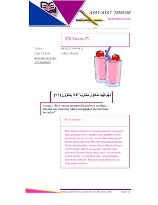 AYAT-AYAT TEMATIK
PGRA UIN SGD/3A
PEMBELAJARAN AL-QUR’AN ANAK USIA DINI Page 34
َ‫ن‬ ْ‫و‬ُ‫ُﺮ‬‫ﻜ‬ْ‫ﺸ‬َ‫ﯾ‬ َ‫ﻼ‬َ ‫َﻓ‬‫ا‬ ۚ ُ‫ب‬ ِ‫َﺎر‬‫ﺸ‬َ‫ﻣ‬ َ‫و‬ ُ‫ﻊ‬ِ‫ﻓ‬‫َﺎ‬‫ﻨ‬َ‫ﻣ‬ ‫َﺎ‬‫ﮭ‬ْ‫ﯿ‬ِ‫ﻓ‬ ْ‫ﻢ‬ُ‫ﮭ‬َ‫ﻟ‬ َ‫و‬)٧٣(
Artinya : “Dan mereka memperoleh padanya manfaaat-
manfaat dan minuman. Maka mengapakah mereka tidak
bersyukur”
QS.YASIN:73
TEMA :KEBUTUHANKU
SUB TEMA : MINUMAN
AI INDAH SULASTRI
1152100003
TAFSIR JALALAIN
(DAN MEREKA MEMPEROLEH PADANYA MANFAAT –MANFAAT)
YAKNI DARI BULU UNTA , KAMBING ,DAN DOMBANYA (DAN
MINUMAN) DARI AIR SUSUNYA , LAFAL MASYAARIB ADALAH
BENTUK JAMAK DARI LAFAL MASYRAB YANG BERMAKNA ASY-
SYURB ATAU MINUMAN , MAKNA YANG DI MAKSUD ADALAH
TEMPAT MINUM . (MAKA MENGAPAKAH MEREKA TIDAK
BERSYUKUR ?) KEPADA ALLAH YANG TELAH MELIMPAHKAN
NIKMAT-NIKMAT ITU KEPADA MEREKA ,LALU KARENANYA
MEREKA MAU BERIMAN . MAKNA YANG DI MAKSUD IALAH
TIDAK MENSYUKURINYA .
 