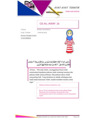 AYAT-AYAT TEMATIK
PGRA UIN SGD/3A
PEMBELAJARAN AL-QUR’AN ANAK USIA DINI Page 35
‫َﺎ‬‫ﯾ‬‫ِﻲ‬‫ﻨ‬َ‫ﺑ‬َ‫َم‬‫د‬‫آ‬ْ‫ﺪ‬َ ‫ﻗ‬‫َﺎ‬‫ْﻨ‬‫ﻟ‬َ‫ﺰ‬ْ‫َﻧ‬ ‫أ‬ْ‫ﻢ‬ُ‫ﻜ‬ْ‫ﯿ‬َ‫َﻠ‬‫ﻋ‬‫ًﺎ‬‫ﺳ‬‫َﺎ‬‫ﺒ‬ِ‫ﻟ‬‫ي‬ ِ‫ار‬َ‫ُﻮ‬‫ﯾ‬ْ‫ﻢ‬ُ‫ﻜ‬ِ‫ﺗ‬‫آ‬ ْ‫َﻮ‬‫ﺳ‬‫ًﺎ‬‫ﺸ‬‫ﯾ‬ ِ‫ر‬ َ‫و‬ۖ◌ُ‫َﺎس‬‫ﺒ‬ِ‫ﻟ‬ َ‫و‬
ٰ‫ى‬َ‫ْﻮ‬ ‫ﱠﻘ‬‫اﻟﺘ‬َ‫ﻚ‬ِ‫ﻟ‬ َٰ ‫ذ‬ٌ‫ْﺮ‬‫ﯿ‬َ‫ﺧ‬ۚ◌َ‫ِﻚ‬‫ﻟ‬ َٰ ‫ذ‬ْ‫ﻦ‬ِ‫ﻣ‬ِ‫ت‬‫َﺎ‬‫ﯾ‬‫آ‬ِ ‫ﱠ‬ ‫ا‬ْ‫ﻢ‬ُ‫ﮭ‬‫ﱠ‬ ‫َﻠ‬‫ﻌ‬َ‫ﻟ‬َ‫ن‬‫و‬ُ‫ﱠﺮ‬‫ﻛ‬‫ﱠ‬ ‫َﺬ‬‫ﯾ‬
Artinya : “Hai anak Adam, sesungguhnya Kami telah
menurunkan kepadamu pakaian untuk menutupi auratmu dan
pakaian indah untuk perhiasan. Dan pakaian takwa itulah
yang paling baik. Yang demikian itu adalah sebahagian dari
tanda-tanda kekuasaan Allah, mudah-mudahan mereka selalu
ingat.”
QS.AL-ARAF :26
TEMA :KEBUTUHANKU
SUB TEMA : PAKAIAN
IRYANTI PERMATASARI
1152100033
DWIMAULIDDIANA.WORDPRESS.COM
ALLAH TA’ALA MEMERINTAHKAN KEPADA ANAK ADAM
(MANUSIA) UNTUK WASPADA TERHADAP IBLIS DAN
GOLONGANNYA DARI SETIAP GODAANNYA UNTUK MENGUMBAR
AURAT.
 