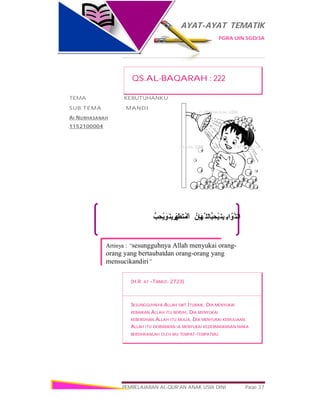 AYAT-AYAT TEMATIK
PGRA UIN SGD/3A
PEMBELAJARAN AL-QUR’AN ANAK USIA DINI Page 37
‫ﺐﱡ‬ ِ‫ُﺤ‬‫ﯾ‬ َ‫َﻮ‬‫ﻨ‬‫ﯾ‬ ِ‫ﺮ‬ِّ‫ﮭ‬َ‫َﻄ‬‫ﺘ‬ُ‫ﻤ‬ْ‫اﻟ‬ ‫ِنﱠ‬‫ﺈ‬َ‫ﮭ‬‫ﱠ‬ ‫ﱡﺎﻟﻠ‬‫ﺒ‬ ِ‫ُﺤ‬‫ﯿ‬َ‫ﻨ‬‫ِﯿ‬ ‫اﺑ‬‫ﱠﻮﱠ‬‫اﻟﺘ‬
Artinya : “sesungguhnya Allah menyukai orang-
orang yang bertaubatdan orang-orang yang
mensucikandiri”
QS.AL-BAQARAH : 222
TEMA :KEBUTUHANKU
SUB TEMA : MANDI
AI NURHASANAH
1152100004
(H.R. AT –TIRMIZI: 2723)
SESUNGGUHNYA ALLAH SWT.ITUBAIK, DIA MENYUKAI
KEBAIKAN.ALLAH ITU BERSIH, DIA MENYUKAI
KEBERSIHAN.ALLAH ITU MULIA, DIA MENYUKAI KEMULIAAN.
ALLAH ITU DERMAWAN IA MENYUKAI KEDERMAWANAN MAKA
BERSIHKANLAH OLEH MU TEMPAT-TEMPATMU.
 