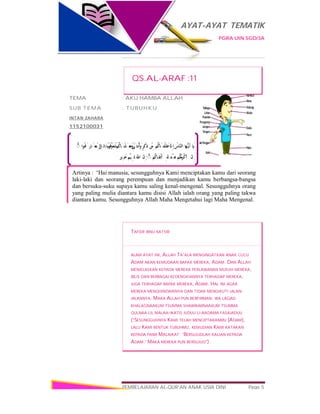 AYAT-AYAT TEMATIK
PGRA UIN SGD/3A
PEMBELAJARAN AL-QUR’AN ANAK USIA DINI Page 5
َ‫ﺎ‬ َ‫ﱡﻬ‬‫ـ‬‫ﻳ‬َ‫أ‬ُ‫ﱠﺎس‬‫ﻨ‬‫اﻟ‬‫ﱠ‬ِ‫إ‬ْ‫ُﻢ‬‫ْﻨَﺎﻛ‬‫ﻘ‬َ‫ﻠ‬َ‫ﺧ‬ْ‫ﻦ‬ِ‫ﻣ‬ٍ‫ﺮ‬َ‫َﻛ‬‫ذ‬ٰ‫ْﺜَﻰ‬‫ـ‬‫ﻧ‬ُ‫أ‬ َ‫و‬ْ‫ُﻢ‬‫ْﻨَﺎﻛ‬‫ﻠ‬َ‫ﻌ‬ َ‫َﺟ‬‫و‬ً‫ﻮ‬ُ‫ُﻌ‬‫ﺷ‬َ ‫ﺎﺋِﻞ‬ َ‫َﺒ‬‫ـ‬‫ﻗ‬ َ‫و‬‫ُﻮا‬‫ﻓ‬َ‫ﺎر‬ َ‫ﻌ‬َ‫ـ‬‫ﺘ‬ِ‫ﻟ‬ۚ◌
‫ﱠ‬‫إِن‬ْ‫ُﻢ‬‫ﻜ‬َ‫ﻣ‬ َ‫ْﺮ‬‫ﻛ‬َ‫أ‬َ‫ﻨْﺪ‬ ِ‫ﻋ‬ِ‫ﱠ‬ ‫ا‬ْ‫ُﻢ‬‫ﻛ‬‫َﺎ‬‫ﻘ‬ْ‫ـ‬‫ﺗ‬َ‫أ‬ۚ◌‫ﱠ‬‫إِن‬َ ‫ﱠ‬ ‫ا‬ٌ‫ﻴﻢ‬ِ‫ﻠ‬َ‫ﻋ‬ٌ‫ﺒِﲑ‬َ‫ﺧ‬
Artinya : “Hai manusia, sesungguhnya Kami menciptakan kamu dari seorang
laki-laki dan seorang perempuan dan menjadikan kamu berbangsa-bangsa
dan bersuku-suku supaya kamu saling kenal-mengenal. Sesungguhnya orang
yang paling mulia diantara kamu disisi Allah ialah orang yang paling takwa
diantara kamu. Sesungguhnya Allah Maha Mengetahui lagi Maha Mengenal.
QS.AL-ARAF :11
TEMA : AKU HAMBA ALLAH
SUB TEMA : TUBUHKU
INTAN ZAHARA
1152100031
TAFSIR IBNU KATSIR
ALAM AYAT INI, ALLAH TA’ALA MENGINGATKAN ANAK CUCU
ADAM AKAN KEMUDAAN BAPAK MEREKA, ADAM. DAN ALLAH
MENJELASKAN KEPADA MEREKA PERLAWANAN MUSUH MEREKA,
IBLIS DAN BERBAGAI KEDENGKIANNYA TERHADAP MEREKA,
JUGA TERHADAP BAPAK MEREKA, ADAM. HAL INI AGAR
MEREKA MENGHINDARINYA DAN TIDAK MENGIKUTI JALAN-
JALANNYA. MAKA ALLAH PUN BERFIRMAN: WA LAQAD
KHALAQNAAKUM TSUMMA SHAWWARNAAKUM TSUMMA
QULNAA LIL MALAA-IKATIS JUDUU LI-AADAMA FASAJADUU
(“SESUNGGUHNYA KAMI TELAH MENCIPTAKANMU [ADAM],
LALU KAMI BENTUK TUBUHMU, KEMUDIAN KAMI KATAKAN
KEPADA PARA MALAIKAT: ‘BERSUJUDLAH KALIAN KEPADA
ADAM.’ MAKA MEREKA PUN BERSUJUD”).
 