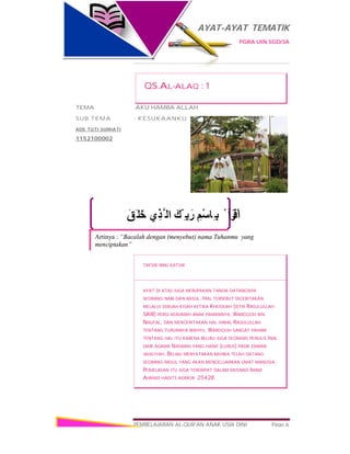 AYAT-AYAT TEMATIK
PGRA UIN SGD/3A
PEMBELAJARAN AL-QUR’AN ANAK USIA DINI Page 6
َ‫ﻖ‬َ‫ﺧَﻠ‬ ‫ي‬ِ‫ﺬ‬‫ﱠ‬ ‫اﻟ‬ َ‫ّﻚ‬ ِ ‫ﺑ‬َ‫ر‬ ِ‫ْﻢ‬‫ﺳ‬‫ِﺎ‬ ‫ﺑ‬ ْ ‫أ‬َ‫ﺮ‬ْ‫اﻗ‬
Artinya : “Bacalah dengan (menyebut) nama Tuhanmu yang
menciptakan”
QS.AL-ALAQ : 1
TEMA :AKU HAMBA ALLAH
SUB TEMA : KESUKAANKU
ADE TUTI SUMIATI
1152100002
TAFSIR IBNU KATSIR
AYAT DI ATAS JUGA MERUPAKAN TANDA DATANGNYA
SEORANG NABI DAN RASUL. HAL TERSEBUT DICERITAKAN
MELALUI SEBUAH KISAH KETIKA KHODIJAH (ISTRI RASULULLAH
SAW) PERGI KERUMAH ANAK PAMANNYA, WAROQOH BIN
NAUFAL, DAN MENCERITAKAN HAL IHWAL RASULULLAH
TENTANG TURUNNYA WAHYU. WAROQOH SANGAT PAHAM
TENTANG HAL ITU KARENA BELIAU JUGA SEORANG PENULIS INJIL
DARI AGAMA NASRANI YANG HANIF (LURUS) PADA ZAMAN
JAHILIYAH. BELIAU MENYATAKAN BAHWA TELAH DATANG
SEORANG RASUL YANG AKAN MENGELUARKAN UMAT MANUSIA.
PENJELASAN ITU JUGA TERDAPAT DALAM MUSNAD IMAM
AHMAD HADITS NOMOR 25428.
 