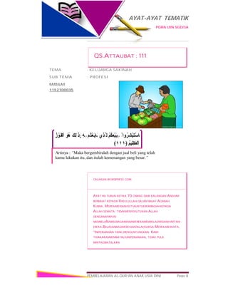 AYAT-AYAT TEMATIK
PGRA UIN SGD/3A
PEMBELAJARAN AL-QUR’AN ANAK USIA DINI Page 8
ْ ‫وا‬ُ‫ِﺮ‬‫ﺸ‬ْ‫ﺒ‬َ‫ﺘ‬ْ‫ﺳ‬‫َﺎ‬ ‫ﻓ‬ُ‫ﻢ‬ُ‫ﻜ‬ِ‫ﻌ‬ْ‫ﯿ‬َ‫ﺒ‬ِ ‫ﺑ‬‫ِي‬‫ﺬ‬‫ﱠ‬ ‫اﻟ‬‫ُﻢ‬‫ﺘ‬ْ‫ﻌ‬َ‫ﯾ‬‫َﺎ‬‫ﺑ‬ِ‫ﮫ‬ِ ‫ﺑ‬َ‫ِﻚ‬‫ﻟ‬َ ‫ذ‬َ‫و‬َ‫ُﻮ‬‫ھ‬ُ‫ز‬ ْ‫َﻮ‬‫ﻔ‬ْ‫اﻟ‬
ُ‫ﻢ‬‫ﯿ‬ِ‫َﻈ‬‫ﻌ‬ْ‫اﻟ‬﴿١١١﴾
Artinya : “Maka bergembiralah dengan jual beli yang telah
kamu lakukan itu, dan itulah kemenangan yang besar.”
QS.ATTAUBAT : 111
TEMA : KELUARGA SAKINAH
SUB TEMA : PROFESI
KARSILAH
1152100035
CALAKAN.WORDPRESS.COM
AYAT INI TURUN KETIKA 70 ORANG DARI KALANGAN ANSHAR
BERBAIAT KEPADA RASULULLAH DALAM BAIAT AQABAH
KUBRA. MEREKABERJANJISETIAUNTUKBERIBADAHKEPADA
ALLAH SEMATA; TIDAKMENYEKUTUKAN ALLAH
DENGANAPAPUN;
MEMBELANABISEBAGAIMANAMEREKAMEMBELADIRIDANHARTAM
EREKA.BALASANBAGIMEREKAADALAHSURGA.MEREKABERKATA,
“INIPERJANJIAN YANG MENGUNTUNGKAN. KAMI
TIDAKAKANMEMBATALKANPERJANJIAN, TIDAK PULA
MINTADIBATALKAN
 