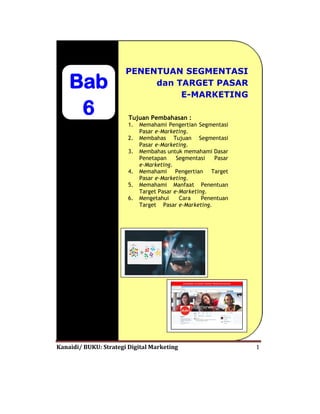 Kanaidi/ BUKU: Strategi Digital Marketing 1
Bab
6
PENENTUAN SEGMENTASI
dan TARGET PASAR
E-MARKETING
Tujuan Pembahasan :
1. Memahami Pengertian Segmentasi
Pasar e-Marketing.
2. Membahas Tujuan Segmentasi
Pasar e-Marketing.
3. Membahas untuk memahami Dasar
Penetapan Segmentasi Pasar
e-Marketing.
4. Memahami Pengertian Target
Pasar e-Marketing.
5. Memahami Manfaat Penentuan
Target Pasar e-Marketing.
6. Mengetahui Cara Penentuan
Target Pasar e-Marketing.
 