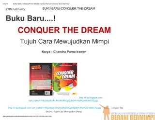 12/4/12       BUKU BARU CONQUER THE DREAM | Gerakan Pemuda Indonesia Berani Bermimpi



    27th February                                     BUKU BARU CONQUER THE DREAM


    Buku Baru....!
                    CONQUER THE DREAM
                       Tujuh Cara Mewujudkan Mimpi
                                                     Karya : Chandra Purna Irawan




                                                                               [http://1.bp.blogspot.com/-
                                   ea4_cq96oiY/T0tLS8sjsEI/AAAAAAAAACg/DQo6VKYXzPQ/s1600/CTD.jpg]


          [http://1.bp.blogspot.com/-ea4_cq96oiY/T0tLS8sjsEI/AAAAAAAAACg/DQo6VKYXzPQ/s1600/CTD.jpg]          Judul : Conquer The
                                                           Dream : Tujuh Cara Mewujudkan Mimpi
www.gerakanpemudaindonesiaberanibermimpi.com/2012/02/buku-baru.html                                                                1/4
 
