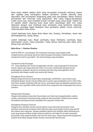 Buku besar adalah catatan akhir yang merupakan kumpulan rekening neraca
dan rugilaba yang merangkum catatan akuntansi. Jumlah rekening yang
digunakan oleh perusahaan tergantung pada jenis perusahaan, Besar kecilnya
perusahaan dan informasi yang dibutuhkan. Bila ruang lingkup perusahaan
sudah cukup luas, akan terdapat jumlah transaksi yang cukup besar. Dalam hal
ini catatan dalam rekening buku besar perlu keterangan lebih rinci maka
dilakukan dengan cara membuat buku pembantu yang berbentuk rekeningrekening, sehingga dapat dikatakan buku pembantu adalah rincian rekeningrekening dalam buku besar.
contoh beberapa buku Besar Buku Besar Kas, Piutang, Persediaan, mesin dan
perlengkapannya, utang, Biaya,
contoh beberapa buku Besar pembantu biaya Pembantu overhead, biaya
administrasi umum, biaya penjualan. Tidak semua rekening buku besar perlu
dibuat buku pembantu.

Buku Besar :: Manfaat-Manfaat
SunFish ERP G/L menyediakan alat manajemen keuangan yang lengkap untuk
mengotomatisasi pencatatan dan proses data keuangan perusahaan yang bermanfaat bagi
manajemen kontrol yang efektif, dan hasil keuangan yang transparan:

Transparansi Data Keuangan
G/L yang sederhana dan intuitif menggunakan interface yang mengorganisir bermacammacam segmen dari bagan perkiraan (chart of account), penjurnalan dan pemrosesan,
penganggaran, pelaporan dan proses penutupan periode yang memungkinkan untuk
pencatatan data dengan mudah serta analisa dari kinerja.
Peningkatan Proses Efisiensi
Dengan pengotomatisasian penjurnalan, pengulangan, pembalikan , penyesuaian yang
dilengkapi dengan macam-macam pilihan proses jurnal, juga menjalankan proses lintas bukubuku besar dengan melakukan klik dari mouse, perusahaan akan mendapatkan gambaran dari
transaksi secara signifikan lebih efisien dimana bisa mengontrol dan mengurangi biaya proses
transaksi.

Mempercepat Penutupan
Dengan menyediakan semua data finasial pada satu lokasi dan mengoptimalkan sumbersumber yang intensif termasuk posting, pelaporan dan konsolidasi melalui proses paralel,
keterlabatan penutupan periode merupakan hal yang kritis dimasa lalu.
Peningkatan Pelaporan Finansial
Pengguna bisa membuat macam-macam laporan yang memenuhi persyaratan sesuai
peraturan internasional, peraturan lokal Indonesia juga sesuai dengan kriteria yang spesifik
dari industri atau organisasi. Sebagai tambahan laporan bisa disajikan dalam beberapa kurs
mata uang dengan melihat melalui saldo kemudian ke sub ledger level untuk memenuhi
persyaratan yang sangat kompleks dari konversi mata uang, pengevaluasian dan pengukuran
kembali disesuaikan dengan standar akuntasi nasional dan internasional.

 