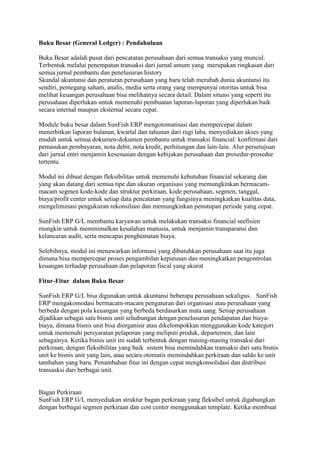 Buku Besar (General Ledger) : Pendahuluan
Buku Besar adalah pusat dari pencatatan perusahaan dari semua transaksi yang muncul.
Terbentuk melalui penempatan transaksi dari jurnal umum yang merupakan ringkasan dari
semua jurnal pembantu dan penelusuran history
Skandal akuntansi dan peraturan perusahaan yang baru telah merubah dunia akuntansi itu
sendiri, pemegang saham, analis, media serta orang yang mempunyai otoritas untuk bisa
melihat keuangan perusahaan bisa melihatnya secara detail. Dalam situasi yang seperti itu
perusahaan diperlukan untuk memenuhi pembuatan laporan-laporan yang diperlukan baik
secara internal maupun eksternal secara cepat.
Module buku besar dalam SunFish ERP mengotomatisasi dan mempercepat dalam
menerbitkan laporan bulanan, kwartal dan tahunan dari rugi laba, menyediakan akses yang
mudah untuk semua dokumen-dokumen pembantu untuk transaksi financial: konfirmasi dari
pemasukan pembayaran, nota debit, nota kredit, perhitungan dan lain-lain. Alur persetujuan
dari jurnal entri menjamin kesesuaian dengan kebijakan perusahaan dan prosedur-prosedur
tertentu.
Modul ini dibuat dengan fleksibilitas untuk memenuhi kebutuhan financial sekarang dan
yang akan datang dari semua tipe dan ukuran organisasi yang memungkinkan bermacammacam segmen kode-kode dan struktur perkiraan, kode perusahaan, segmen, tanggal,
biaya/profit center untuk setiap data pencatatan yang fungsinya meningkatkan kualitas data,
mengeliminasi pengukuran rekonsiliasi dan memungkinkan penutupan periode yang cepat.
SunFish ERP G/L membantu karyawan untuk melakukan transaksi financial seefisien
mungkin untuk meminimalkan kesalahan manusia, untuk menjamin transparansi dan
kelancaran audit, serta mencapai penghematan biaya.
Selebihnya, modul ini menawarkan informasi yang dibutuhkan perusahaan saat itu juga
dimana bisa mempercepat proses pengambilan keputusan dan meningkatkan pengontrolan
keuangan terhadap perusahaan dan pelaporan fiscal yang akurat
Fitur-Fitur dalam Buku Besar
SunFish ERP G/L bisa digunakan untuk akuntansi beberapa perusahaan sekaligus. SunFish
ERP mengakomodasi bermacam-macam pengaturan dari organisasi atau perusahaan yang
berbeda dengan pola keuangan yang berbeda berdasarkan mata uang. Setiap perusahaan
dijadikan sebagai satu bisnis unit sehubungan dengan penelusuran pendapatan dan biayabiaya, dimana bisnis unit bisa diorganisir atau dikelompokkan menggunakan kode kategori
untuk memenuhi persyaratan pelaporan yang meliputi produk, departemen, dan lain
sebagainya. Ketika bisnis unit ini sudah terbentuk dengan masing-masing transaksi dari
perkiraan, dengan fleksibilitas yang baik sistem bisa memindahkan transaksi dari satu bisnis
unit ke bisnis unit yang lain, atau secara otomatis memindahkan perkiraan dan saldo ke unit
tambahan yang baru. Penambahan fitur ini dengan cepat mengkonsolidasi dan distribusi
transasksi dari berbagai unit.

Bagan Perkiraan
SunFish ERP G/L menyediakan struktur bagan perkiraan yang fleksibel untuk digabungkan
dengan berbagai segmen perkiraan dan cost center menggunakan template. Ketika membuat

 