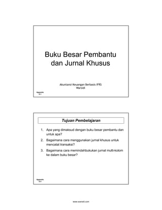 Buku Besar Pembantu
            dan Jurnal Khusus

               Akuntansi Keuangan Berbasis IFRS
                           Warsidi
Appendix
  E-1




                 Tujuan Pembelajaran

    1. Apa yang dimaksud dengan buku besar pembantu dan
       untuk apa?
    2. Bagaimana cara menggunakan jurnal khusus untuk
       mencatat transaksi?
    3. Bagaimana cara memindahbukukan jurnal multi-kolom
       ke dalam buku besar?




Appendix
  E-2




                         www.warsidi.com
 