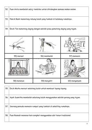 52. Puan Anita membelah sebiji tembikai untuk dihidangkan semasa makan malam.
53. Pakcik Ramli memotong rebung buluh yang tumbuh di belakang rumahnya .
54. Encik Tan memotong daging dengan sebilah pisau pemotong daging yang tajam.
55) meraut 56) membelah 57) memesin
58) menenun 59) menjahit 60) menganyam
55. Encik Muthu meraut sebatang buluh untuk membuat layang-layang.
56. Ayah Susmitha membelah sebatang buluh menggunakan sebilah parang yang tajam.
57. Seorang pemuda memesin rumput yang tumbuh di sekeliling rumahnya.
58. Puan Rosmah menenun kain songket menggunakan alat tenun tradisional.
10
 
