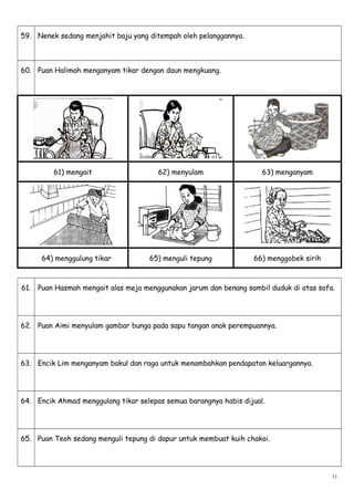 59. Nenek sedang menjahit baju yang ditempah oleh pelanggannya.
60. Puan Halimah menganyam tikar dengan daun mengkuang.
61) mengait 62) menyulam 63) menganyam
64) menggulung tikar 65) menguli tepung 66) menggobek sirih
61. Puan Hasmah mengait alas meja menggunakan jarum dan benang sambil duduk di atas sofa.
62. Puan Aimi menyulam gambar bunga pada sapu tangan anak perempuannya.
63. Encik Lim menganyam bakul dan raga untuk menambahkan pendapatan keluargannya.
64. Encik Ahmad menggulang tikar selepas semua barangnya habis dijual.
65. Puan Teoh sedang menguli tepung di dapur untuk membuat kuih chakoi.
11
 
