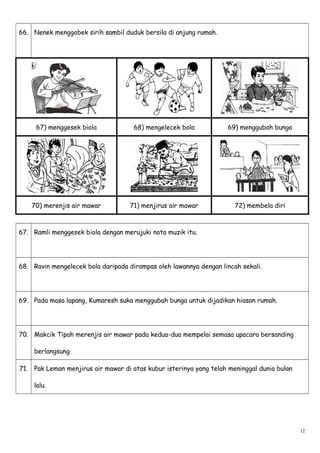 66. Nenek menggobek sirih sambil duduk bersila di anjung rumah.
67) menggesek biola 68) mengelecek bola 69) menggubah bunga
70) merenjis air mawar 71) menjirus air mawar 72) membela diri
67. Ramli menggesek biola dengan merujuki nota muzik itu.
68. Ravin mengelecek bola daripada dirampas oleh lawannya dengan lincah sekali.
69. Pada masa lapang, Kumaresh suka menggubah bunga untuk dijadikan hiasan rumah.
70. Makcik Tipah merenjis air mawar pada kedua-dua mempelai semasa upacara bersanding
berlangsung.
71. Pak Leman menjirus air mawar di atas kubur isterinya yang telah meninggal dunia bulan
lalu.
12
 