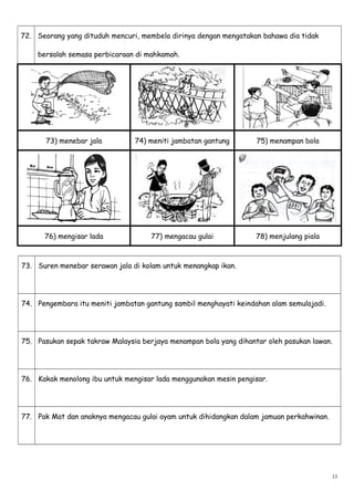 72. Seorang yang dituduh mencuri, membela dirinya dengan mengatakan bahawa dia tidak
bersalah semasa perbicaraan di mahkamah.
73) menebar jala 74) meniti jambatan gantung 75) menampan bola
76) mengisar lada 77) mengacau gulai 78) menjulang piala
73. Suren menebar serawan jala di kolam untuk menangkap ikan.
74. Pengembara itu meniti jambatan gantung sambil menghayati keindahan alam semulajadi.
75. Pasukan sepak takraw Malaysia berjaya menampan bola yang dihantar oleh pasukan lawan.
76. Kakak menolong ibu untuk mengisar lada menggunakan mesin pengisar.
77. Pak Mat dan anaknya mengacau gulai ayam untuk dihidangkan dalam jamuan perkahwinan.
13
 