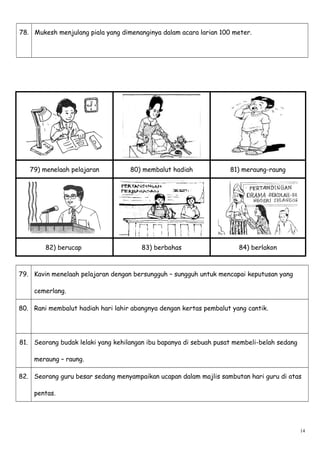 78. Mukesh menjulang piala yang dimenanginya dalam acara larian 100 meter.
79) menelaah pelajaran 80) membalut hadiah 81) meraung-raung
82) berucap 83) berbahas 84) berlakon
79. Kavin menelaah pelajaran dengan bersungguh – sungguh untuk mencapai keputusan yang
cemerlang.
80. Rani membalut hadiah hari lahir abangnya dengan kertas pembalut yang cantik.
81. Seorang budak lelaki yang kehilangan ibu bapanya di sebuah pusat membeli-belah sedang
meraung – raung.
82. Seorang guru besar sedang menyampaikan ucapan dalam majlis sambutan hari guru di atas
pentas.
14
 