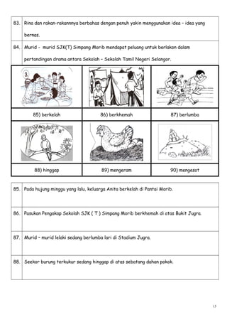 83. Rina dan rakan-rakannnya berbahas dengan penuh yakin menggunakan idea – idea yang
bernas.
84. Murid - murid SJK(T) Simpang Morib mendapat peluang untuk berlakon dalam
pertandingan drama antara Sekolah – Sekolah Tamil Negeri Selangor.
85) berkelah 86) berkhemah 87) berlumba
88) hinggap 89) mengeram 90) mengesot
85. Pada hujung minggu yang lalu, keluarga Anita berkelah di Pantai Morib.
86. Pasukan Pengakap Sekolah SJK ( T ) Simpang Morib berkhemah di atas Bukit Jugra.
87. Murid – murid lelaki sedang berlumba lari di Stadium Jugra.
88. Seekor burung terkukur sedang hinggap di atas sebatang dahan pokok.
15
 