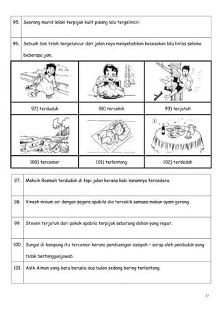 95. Seorang murid lelaki terpijak kulit pisang lalu tergelincir.
96. Sebuah bas telah tergeluncur dari jalan raya menyebabkan kesesakan lalu lintas selama
beberapa jam.
97) terduduk 98) tercekik 99) terjatuh
100) tercemar 101) terlentang 102) terdedah
97. Makcik Rosmah terduduk di tepi jalan kerana kaki kanannya tercedera.
98. Vinesh minum air dengan segera apabila dia tercekik semasa makan ayam goreng.
99. Steven terjatuh dari pokok apabila terpijak sebatang dahan yang reput.
100. Sungai di kampung itu tercemar kerana pembuangan sampah – sarap oleh penduduk yang
tidak bertanggunjawab.
101. Adik Aiman yang baru berusia dua bulan sedang baring terlentang.
17
 