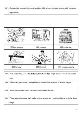 102. Makanan dan minuman di atas meja makan tidak selamat dimakan kerana telah terdedah
kepada lalat.
103) tersandung 104) tercegat 105) terkurung
106) terlucut 107) terpijak 108) terawang-awang
103. Deva tersandung pada sebiji batu lalu terjatuh di tepi sungai semasa hendak menangkap
ikan.
104. Kabilan tercegat melihat pelbagai bentuk alat muzik tradisional di Muzium Negara.
105. Seekor burung merbuk terkurung di dalam sangkar burung.
106. Tulang yang digonggong oleh seekor anjing terlucut dari mulutnya lalu terjatuh ke dalam
sungai.
18
 