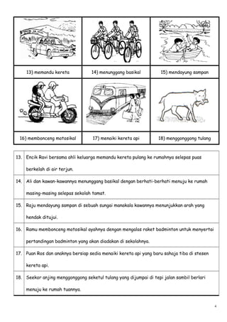 13) memandu kereta 14) menunggang basikal 15) mendayung sampan
16) membonceng motosikal 17) menaiki kereta api 18) menggonggong tulang
13. Encik Ravi bersama ahli keluarga memandu kereta pulang ke rumahnya selepas puas
berkelah di air terjun.
14. Ali dan kawan-kawannya menunggang basikal dengan berhati-berhati menuju ke rumah
masing-masing selepas sekolah tamat.
15. Raju mendayung sampan di sebuah sungai manakala kawannya menunjukkan arah yang
hendak ditujui.
16. Ramu membonceng motosikal ayahnya dengan mengalas raket badminton untuk menyertai
pertandingan badminton yang akan diadakan di sekolahnya.
17. Puan Ros dan anaknya bersiap sedia menaiki kereta api yang baru sahaja tiba di stesen
kereta api.
18. Seekor anjing menggonggong seketul tulang yang dijumpai di tepi jalan sambil berlari
menuju ke rumah tuannya.
4
 