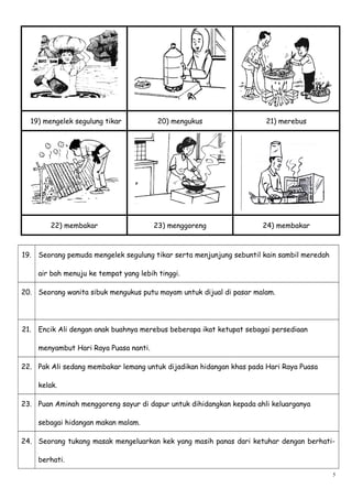 19) mengelek segulung tikar 20) mengukus 21) merebus
22) membakar 23) menggoreng 24) membakar
19. Seorang pemuda mengelek segulung tikar serta menjunjung sebuntil kain sambil meredah
air bah menuju ke tempat yang lebih tinggi.
20. Seorang wanita sibuk mengukus putu mayam untuk dijual di pasar malam.
21. Encik Ali dengan anak buahnya merebus beberapa ikat ketupat sebagai persediaan
menyambut Hari Raya Puasa nanti.
22. Pak Ali sedang membakar lemang untuk dijadikan hidangan khas pada Hari Raya Puasa
kelak.
23. Puan Aminah menggoreng sayur di dapur untuk dihidangkan kepada ahli keluarganya
sebagai hidangan makan malam.
24. Seorang tukang masak mengeluarkan kek yang masih panas dari ketuhar dengan berhati-
berhati.
5
 