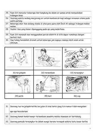 31) terjelepok 32) tersembam 33) tersungkur
34) petik 35) kait 36) cop
31. Seorang tua terjelepok ketika berjalan di atas lantai yang licin namun tidak mengalami
apa-apa kecederaan.
32. Seorang kanak-kanak hampir tersembam sewaktu melalui kawasan air bertakung.
33. Seorang pemuda tersungkur ke dalam sungai kerana tersepak seketul batu besar ketika
25. Puan Siti mencelur beberapa ikat kangkung ke dalam air panas untuk menyediakan
hidangan khas.
26. Seorang wanita sedang menjerang air untuk membancuh kopi sebagai minuman utama pada
waktu petang.
27. Beberapa ekor ikan sedang disalai di atas para-para oleh Enck Ali sebagai hidangan makan
malam.
28. Seekor ikan yang besar dipangggang pada api yang sederhana.
29. Puan Siti menanak nasi menggunakan periuk elektrik di bilik dapur rumahnya dengan
berhati-hati.
30. Sup tulang hendaklah direneh untuk beberapa jam supaya rasanya lebih enak untuk
diminum.
6
 