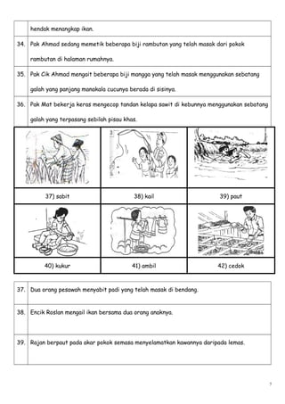 hendak menangkap ikan.
34. Pak Ahmad sedang memetik beberapa biji rambutan yang telah masak dari pokok
rambutan di halaman rumahnya.
35. Pak Cik Ahmad mengait beberapa biji mangga yang telah masak menggunakan sebatang
galah yang panjang manakala cucunya berada di sisinya.
36. Pak Mat bekerja keras mengecop tandan kelapa sawit di kebunnya menggunakan sebatang
galah yang terpasang sebilah pisau khas.
37) sabit 38) kail 39) paut
40) kukur 41) ambil 42) cedok
37. Dua orang pesawah menyabit padi yang telah masak di bendang.
38. Encik Roslan mengail ikan bersama dua orang anaknya.
39. Rajan berpaut pada akar pokok semasa menyelamatkan kawannya daripada lemas.
7
 
