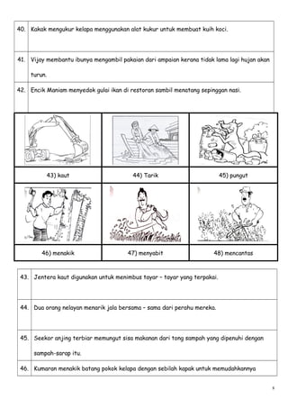 40. Kakak mengukur kelapa menggunakan alat kukur untuk membuat kuih koci.
41. Vijay membantu ibunya mengambil pakaian dari ampaian kerana tidak lama lagi hujan akan
turun.
42. Encik Maniam menyedok gulai ikan di restoran sambil menatang sepinggan nasi.
43) kaut 44) Tarik 45) pungut
46) menakik 47) menyabit 48) mencantas
43. Jentera kaut digunakan untuk menimbus tayar – tayar yang terpakai.
44. Dua orang nelayan menarik jala bersama – sama dari perahu mereka.
45. Seekor anjing terbiar memungut sisa makanan dari tong sampah yang dipenuhi dengan
sampah-sarap itu.
46. Kumaran menakik batang pokok kelapa dengan sebilah kapak untuk memudahkannya
8
 