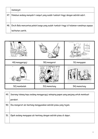 memanjat.
47. Pekebun sedang menyabit rumput yang sudah tumbuh tinggi dengan sebilah sabit.
48. Encik Bala mencantas pokok bunga yang sudah tumbuh tinggi di halaman rumahnya supaya
kelihatan cantik.
49) menggergaji 50) mengerat 51) mengupas
52) membelah 53) memotong 54) memotong
49. Seorang tukang kayu sedang menggergaji sekeping papan yang panjang untuk membuat
perabot.
50. Ibu mengerat ubi kentang menggunakan sebilah pisau yang tajam.
51. Opah sedang mengupas ubi kentang dengan sebilah pisau di dapur.
9
 