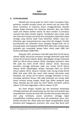 Pedoman Penanggulangan Kurang Energi Kronik (KEK) Pada Ibu Hamil 1
BAB I
PENDAHULUAN
A. LATAR BELAKANG
Masalah gizi kurang pada ibu hamil masih merupakan fokus
perhatian, masalah tersebut antara lain anemia dan ibu hamil KEK.
Status kesehatan di Indonesia belum menggembirakan ditandai
dengan Angka Kematian Ibu, Kematian Neonatal, Bayi, dan Balita
masih sulit ditekan bahkan selama 10 tahun terakhir ini kematian
neonatal ada dalam kondisi stagnan. Pendekatan siklus hidup sejak
dari masa janin sampai usia lanjut terus diupayakan, diperlukan upaya
strategis yang dimulai sejak masa kehamilan bahkan masa pra-
kehamilan agar terwujud generasi yang sehat dan tangguh. Periode
pra-kehamilan dan kehamilan harus disiapkan dengan baik, hal ini
tertuang dalam arah kebijakan RPJMN 2015-2019 yaitu mempercepat
perbaikan gizi masyarakat dengan fokus utama pada 1000 Hari
Pertama Kehidupan (1000 HPK).
Riskesdas 2013, prevalensi risiko KEK pada WUS (15-49 tahun)
sebesar 20,8%, khususnya prevalensi tertinggi ditemukan pada WUS
remaja (15-19 tahun) sebesar 46,6%, dibandingkan dengan kelompok
lebih tua (20-24 tahun) sebesar 30,6%. Sedangkan prevalensi risiko
KEK pada ibu hamil (15-49 tahun) sebesar 24,2%, khususnya
prevalensi tertinggi ditemukan pada usia remaja (15-19 tahun)
sebesar 38,5% dibandingkan dengan kelompok lebih tua (20-24
tahun) sebesar 30,1%. Besaran masalah risiko Kurang Energi Kronik
(KEK) baik pada WUS dan bumil lebih banyak ditemukan pada
kelompok usia remaja (15-19 tahun), sehingga kelompok ini harus
mendapat perhatian khusus. KEK pada kelompok usia remaja tidak
hanya masalah kurang pangan tetapi juga akibat pengaruh gaya
hidup. Masalah gizi lain pada ibu hamil adalah prevalensi anemia
sebesar 37,1% dan tinggi badan <150 cm sebesar 31,3%.
Ibu hamil dengan masalah gizi dan kesehatan berdampak
terhadap kesehatan dan keselamatan ibu dan bayi serta kualitas bayi
yang dilahirkan. Kondisi ibu hamil KEK, berisiko menurunkan kekuatan
otot yang membantu proses persalinan sehingga dapat
mengakibatkan terjadinya partus lama dan perdarahan pasca salin,
bahkan kematian ibu. Risiko pada bayi dapat mengakibatkan terjadi
kematian janin (keguguran), prematur, lahir cacat, Bayi Berat Lahir
 