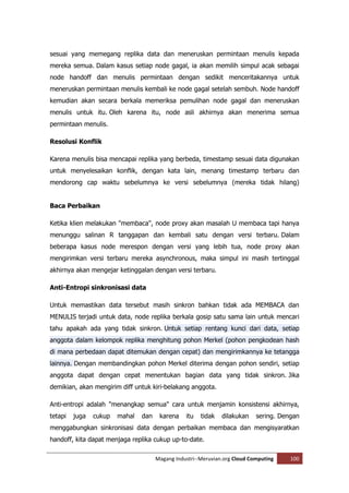 sesuai yang memegang replika data dan meneruskan permintaan menulis kepada
mereka semua. Dalam kasus setiap node gagal, ia akan memilih simpul acak sebagai
node handoff dan menulis permintaan dengan sedikit menceritakannya untuk
meneruskan permintaan menulis kembali ke node gagal setelah sembuh. Node handoff
kemudian akan secara berkala memeriksa pemulihan node gagal dan meneruskan
menulis untuk itu. Oleh karena itu, node asli akhirnya akan menerima semua
permintaan menulis.

Resolusi Konflik

Karena menulis bisa mencapai replika yang berbeda, timestamp sesuai data digunakan
untuk menyelesaikan konflik, dengan kata lain, menang timestamp terbaru dan
mendorong cap waktu sebelumnya ke versi sebelumnya (mereka tidak hilang)


Baca Perbaikan

Ketika klien melakukan "membaca", node proxy akan masalah U membaca tapi hanya
menunggu salinan R tanggapan dan kembali satu dengan versi terbaru. Dalam
beberapa kasus node merespon dengan versi yang lebih tua, node proxy akan
mengirimkan versi terbaru mereka asynchronous, maka simpul ini masih tertinggal
akhirnya akan mengejar ketinggalan dengan versi terbaru.

Anti-Entropi sinkronisasi data

Untuk memastikan data tersebut masih sinkron bahkan tidak ada MEMBACA dan
MENULIS terjadi untuk data, node replika berkala gosip satu sama lain untuk mencari
tahu apakah ada yang tidak sinkron. Untuk setiap rentang kunci dari data, setiap
anggota dalam kelompok replika menghitung pohon Merkel (pohon pengkodean hash
di mana perbedaan dapat ditemukan dengan cepat) dan mengirimkannya ke tetangga
lainnya. Dengan membandingkan pohon Merkel diterima dengan pohon sendiri, setiap
anggota dapat dengan cepat menentukan bagian data yang tidak sinkron. Jika
demikian, akan mengirim diff untuk kiri-belakang anggota.

Anti-entropi adalah "menangkap semua" cara untuk menjamin konsistensi akhirnya,
tetapi   juga   cukup   mahal   dan    karena    itu   tidak   dilakukan    sering. Dengan
menggabungkan sinkronisasi data dengan perbaikan membaca dan mengisyaratkan
handoff, kita dapat menjaga replika cukup up-to-date.

                                      Magang Industri--Meruvian.org Cloud Computing    100
 