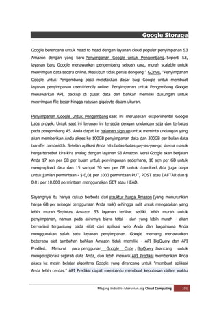 Google Storage

Google berencana untuk head to head dengan layanan cloud populer penyimpanan S3
Amazon dengan yang baru Penyimpanan Google untuk Pengembang. Seperti S3,
layanan baru Google menawarkan pengembang sebuah cara, murah scalable untuk
menyimpan data secara online. Meskipun tidak persis dongeng " GDrive, "Penyimpanan
Google untuk Pengembang pasti meletakkan dasar bagi Google untuk membuat
layanan penyimpanan user-friendly online. Penyimpanan untuk Pengembang Google
menawarkan API, backup di pusat data dan bahkan memiliki dukungan untuk
menyimpan file besar hingga ratusan gigabyte dalam ukuran.


Penyimpanan Google untuk Pengembang saat ini merupakan eksperimental Google
Labs proyek. Untuk saat ini layanan ini tersedia dengan undangan saja dan terbatas
pada pengembang AS. Anda dapat ke halaman sign up untuk meminta undangan yang
akan memberikan Anda akses ke 100GB penyimpanan data dan 300GB per bulan data
transfer bandwidth. Setelah aplikasi Anda hits batas-batas pay-as-you-go skema masuk
harga tersebut kira-kira analog dengan layanan S3 Amazon. Versi Google akan berjalan
Anda 17 sen per GB per bulan untuk penyimpanan sederhana, 10 sen per GB untuk
meng-upload data dan 15 sampai 30 sen per GB untuk download. Ada juga biaya
untuk jumlah permintaan - $ 0,01 per 1000 permintaan PUT, POST atau DAFTAR dan $
0,01 per 10.000 permintaan menggunakan GET atau HEAD.


Sayangnya itu hanya cukup berbeda dari struktur harga Amazon (yang menurunkan
harga GB per sebagai penggunaan Anda naik) sehingga sulit untuk mengatakan yang
lebih murah. Sepintas Amazon S3 layanan terlihat sedikit lebih murah untuk
penyimpanan, namun pada akhirnya biaya total - dan yang lebih murah - akan
bervariasi tergantung pada sifat dari aplikasi web Anda dan bagaimana Anda
menggunakan salah satu layanan penyimpanan. Google memang menawarkan
beberapa alat tambahan bahkan Amazon tidak memiliki - API BigQuery dan API
Prediksi.   Menurut   para penggunan    Google     Code , BigQuery dirancang       untuk
mengeksplorasi sejarah data Anda, dan lebih menarik API Prediksi memberikan Anda
akses ke mesin belajar algoritma Google yang dirancang untuk "membuat aplikasi
Anda lebih cerdas." API Prediksi dapat membantu membuat keputusan dalam waktu



                                   Magang Industri--Meruvian.org Cloud Computing     101
 
