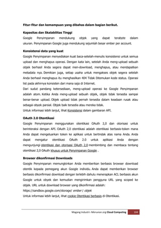 Fitur-fitur dan kemampuan yang dibahas dalam bagian berikut.

Kapasitas dan Skalabilitas Tinggi
Google     Penyimpanan      mendukung       objek     yang     dapat      terabyte     dalam
ukuran. Penyimpanan Google juga mendukung sejumlah besar ember per account.

Konsistensi data yang kuat
Google Penyimpanan menyediakan kuat baca-setelah-menulis konsistensi untuk semua
upload dan menghapus operasi. Dengan kata lain, setelah Anda meng-upload sebuah
objek berhasil Anda segera dapat men-download, menghapus, atau mendapatkan
metadata nya. Demikian juga, setiap usaha untuk mengakses objek segera setelah
Anda berhasil menghapus itu menghasilkan 404 Tidak Ditemukan kode status. Operasi
list pada akhirnya konsisten dari mana saja di Internet.
Dari sudut pandang ketersediaan, meng-upload operasi ke Google Penyimpanan
adalah atom. Ketika Anda meng-upload sebuah objek, objek tidak tersedia sampai
benar-benar upload. Objek upload tidak pernah tersedia dalam keadaan rusak atau
sebagai obyek parsial. Objek baik tersedia atau mereka tidak.
Untuk informasi lebih lanjut, lihat Konsistensi dalam gambaran API.

OAuth 2.0 Otentikasi
Google Penyimpanan menggunakan otentikasi OAuth 2,0 dan otorisasi untuk
berinteraksi dengan API. OAuth 2,0 otentikasi adalah otentikasi berbasis-token mana
Anda dapat mengeluarkan token ke aplikasi untuk bertindak atas nama Anda. Anda
dapat    mengatur      otentikasi   OAuth      2.0   untuk     aplikasi    Anda       dengan
mengunjungi otentikasi dan otorisasi OAuth 2,0 membimbing dan membaca tentang
otentikasi 2,0 OAuth khusus untuk Penyimpanan Google .

Browser dikonfirmasi Downloads
Google Penyimpanan memungkinkan Anda memberikan berbasis browser download
otentik kepada pemegang akun Google individu. Anda dapat memberikan browser
berbasis dikonfirmasi download dengan terlebih dahulu menerapkan ACL berbasis akun
Google untuk obyek dan kemudian mengirimkan pengguna URL yang scoped ke
objek. URL untuk download browser yang dikonfirmasi adalah:
https://sandbox.google.com/storage/ ember / objek
Untuk informasi lebih lanjut, lihat cookie Otentikasi berbasis di Otentikasi.




                                      Magang Industri--Meruvian.org Cloud Computing      104
 