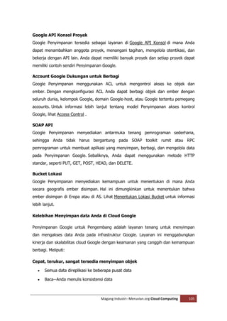 Google API Konsol Proyek
Google Penyimpanan tersedia sebagai layanan di Google API Konsol di mana Anda
dapat menambahkan anggota proyek, menangani tagihan, mengelola otentikasi, dan
bekerja dengan API lain. Anda dapat memiliki banyak proyek dan setiap proyek dapat
memiliki contoh sendiri Penyimpanan Google.

Account Google Dukungan untuk Berbagi
Google Penyimpanan menggunakan ACL untuk mengontrol akses ke objek dan
ember. Dengan mengkonfigurasi ACL Anda dapat berbagi objek dan ember dengan
seluruh dunia, kelompok Google, domain Google-host, atau Google tertentu pemegang
accounts. Untuk informasi lebih lanjut tentang model Penyimpanan akses kontrol
Google, lihat Access Control .

SOAP API
Google Penyimpanan menyediakan antarmuka tenang pemrograman sederhana,
sehingga Anda tidak harus bergantung pada SOAP toolkit rumit atau RPC
pemrograman untuk membuat aplikasi yang menyimpan, berbagi, dan mengelola data
pada Penyimpanan Google. Sebaliknya, Anda dapat menggunakan metode HTTP
standar, seperti PUT, GET, POST, HEAD, dan DELETE.

Bucket Lokasi
Google Penyimpanan menyediakan kemampuan untuk menentukan di mana Anda
secara geografis ember disimpan. Hal ini dimungkinkan untuk menentukan bahwa
ember disimpan di Eropa atau di AS. Lihat Menentukan Lokasi Bucket untuk informasi
lebih lanjut.

Kelebihan Menyimpan data Anda di Cloud Google

Penyimpanan Google untuk Pengembang adalah layanan tenang untuk menyimpan
dan mengakses data Anda pada infrastruktur Google. Layanan ini menggabungkan
kinerja dan skalabilitas cloud Google dengan keamanan yang canggih dan kemampuan
berbagi. Meliputi:

Cepat, terukur, sangat tersedia menyimpan objek

      Semua data direplikasi ke beberapa pusat data

      Baca--Anda menulis konsistensi data



                                    Magang Industri--Meruvian.org Cloud Computing   105
 