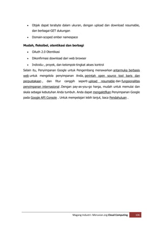    Objek dapat terabyte dalam ukuran, dengan upload dan download resumable,
      dan berbagai-GET dukungan

     Domain-scoped ember namespace

Mudah, fleksibel, otentikasi dan berbagi

     OAuth 2.0 Otentikasi

     Dikonfirmasi download dari web browser

     Individu-, proyek, dan kelompok-tingkat akses kontrol
Selain itu, Penyimpanan Google untuk Pengembang menawarkan antarmuka berbasis
web untuk mengelola penyimpanan Anda, perintah open source tool baris dan
perpustakaan ,   dan   fitur   canggih   seperti upload    resumable dan fungsionalitas
penyimpanan internasional .Dengan pay-as-you-go harga, mudah untuk memulai dan
skala sebagai kebutuhan Anda tumbuh. Anda dapat mengaktifkan Penyimpanan Google
pada Google API Console . Untuk mempelajari lebih lanjut, baca Pendahuluan .




                                    Magang Industri--Meruvian.org Cloud Computing   106
 