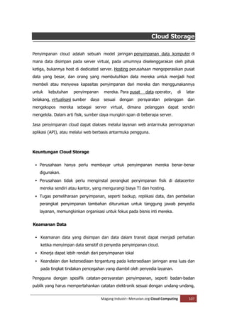 Cloud Storage

Penyimpanan cloud adalah sebuah model jaringan penyimpanan data komputer di
mana data disimpan pada server virtual, pada umumnya diselenggarakan oleh pihak
ketiga, bukannya host di dedicated server. Hosting perusahaan mengoperasikan pusat
data yang besar, dan orang yang membutuhkan data mereka untuk menjadi host
membeli atau menyewa kapasitas penyimpanan dari mereka dan menggunakannya
untuk   kebutuhan     penyimpanan       mereka. Para pusat       data operator,    di   latar
belakang, virtualisasi sumber   daya    sesuai   dengan     persyaratan    pelanggan    dan
mengekspos mereka sebagai server virtual, dimana pelanggan dapat sendiri
mengelola. Dalam arti fisik, sumber daya mungkin span di beberapa server.

Jasa penyimpanan cloud dapat diakses melalui layanan web antarmuka pemrograman
aplikasi (API), atau melalui web berbasis antarmuka pengguna.



Keuntungan Cloud Storage


  Perusahaan hanya perlu membayar untuk penyimpanan mereka benar-benar

   digunakan.
  Perusahaan tidak perlu menginstal perangkat penyimpanan fisik di datacenter
   mereka sendiri atau kantor, yang mengurangi biaya TI dan hosting.
  Tugas pemeliharaan penyimpanan, seperti backup, replikasi data, dan pembelian

   perangkat penyimpanan tambahan diturunkan untuk tanggung jawab penyedia
   layanan, memungkinkan organisasi untuk fokus pada bisnis inti mereka.


Keamanan Data


  Keamanan data yang disimpan dan data dalam transit dapat menjadi perhatian

    ketika menyimpan data sensitif di penyedia penyimpanan cloud.
  Kinerja dapat lebih rendah dari penyimpanan lokal

  Keandalan dan ketersediaan tergantung pada ketersediaan jaringan area luas dan
    pada tingkat tindakan pencegahan yang diambil oleh penyedia layanan.

Pengguna dengan spesifik catatan-persyaratan penyimpanan, seperti badan-badan
publik yang harus mempertahankan catatan elektronik sesuai dengan undang-undang,


                                       Magang Industri--Meruvian.org Cloud Computing     107
 