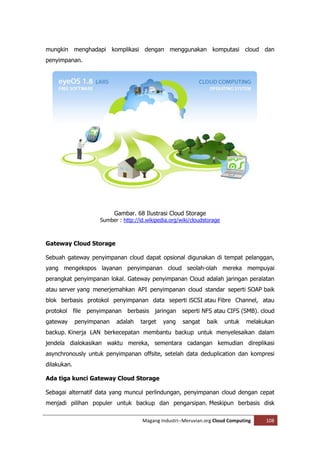 mungkin menghadapi komplikasi dengan menggunakan komputasi cloud dan
penyimpanan.




                           Gambar. 68 Ilustrasi Cloud Storage
                     Sumber : http://id.wikipedia.org/wiki/cloudstorage



Gateway Cloud Storage

Sebuah gateway penyimpanan cloud dapat opsional digunakan di tempat pelanggan,
yang mengekspos layanan penyimpanan cloud seolah-olah mereka mempuyai
perangkat penyimpanan lokal. Gateway penyimpanan Cloud adalah jaringan peralatan
atau server yang menerjemahkan API penyimpanan cloud standar seperti SOAP baik
blok berbasis protokol penyimpanan data seperti iSCSI atau Fibre Channel, atau
protokol file penyimpanan berbasis jaringan seperti NFS atau CIFS (SMB). cloud
gateway      penyimpanan   adalah    target    yang    sangat    baik     untuk   melakukan
backup. Kinerja LAN berkecepatan membantu backup untuk menyelesaikan dalam
jendela dialokasikan waktu mereka, sementara cadangan kemudian direplikasi
asynchronously untuk penyimpanan offsite, setelah data deduplication dan kompresi
dilakukan.

Ada tiga kunci Gateway Cloud Storage

Sebagai alternatif data yang muncul perlindungan, penyimpanan cloud dengan cepat
menjadi pilihan populer untuk backup dan pengarsipan. Meskipun berbasis disk

                                      Magang Industri--Meruvian.org Cloud Computing     108
 