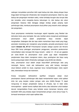 cadangan menyediakan pemulihan lebih cepat backup dan data, datang dengan biaya
tinggi dalam hal harga dan infrastruktur dan manajemen penyimpanan. Selain itu, tape
backup dan pengarsipan memakan waktu, rentan terhadap kerugian atau korupsi data
dan kompleks untuk mengelola. Karena kekurangan ini, disk backup dan solusi
pengarsipan biasanya tidak dianggap sebagai strategi jangka panjang layak
perlindungan data, membuat penyimpanan cloud pilihan yang menarik untuk cadangan
dan pengarsipan.


Cloud penyimpanan memberikan keuntungan seperti kapasitas yang fleksibel dan
kelincahan bisnis yang meningkat. Dan satu manfaat utama mengemudi pertimbangan
penyimpanan        cloud     adalah      penghematan         biaya       dramatis       dapat
menghasilkan. Sedangkan disk dan tape sistem memerlukan biaya modal yang tinggi,
peramalan menantang dan manajemen yang kompleks, penyedia penyimpanan cloud
seperti Amazon S3, AT & T Penyimpanan Synaptic sebagai Layanan dan Nirvanix
biaya SDN hanya pelanggan penyimpanan penggunaan, sementara perekonomian
memanfaatkan skala mencapai titik harga menarik - sekitar 15 - 25 sen per gigabyte
per   bulan. Beralih   ke   penyimpanan     cloud   publik    juga     dapat     menghasilkan
penghematan biaya dalam manajemen sistem, daya, pendinginan dan biaya ruang
karena pengurangan dalam infrastruktur pelanggan yang dimiliki dan dikelola.
Jelas, penyimpanan cloud adalah sangat biaya-efektif perlindungan data yang
menengah.     Namun,    masih ada kekhawatiran yang            valid    tentang     merangkul
cloud. Sebelum pindah ke cloud, organisasi harus memperhitungkan resiko seperti
data, ketersediaan kinerja dan keamanan.


Kinerja    merupakan        kekhawatiran     signifikan      mengenai          adopsi   cloud
penyimpanan. Operasi perlindungan data dapat memperlambat respon untuk aplikasi
kritis lain yang berjalan melalui jaringan wide area (WAN). Manajer TI dapat
mengurangi ini dengan penjadwalan backup di off-peak, tapi ini tidak selalu
memungkinkan - apakah karena replikasi data kontinu atau kebutuhan untuk keadaan
darurat mengembalikan. Proses yang berbeda secara bersamaan bersaing untuk
bandwidth WAN yang terbatas dapat memperlambat jaringan untuk semua fungsi TI,
termasuk kemampuan untuk cepat replikasi data.




                                      Magang Industri--Meruvian.org Cloud Computing       109
 