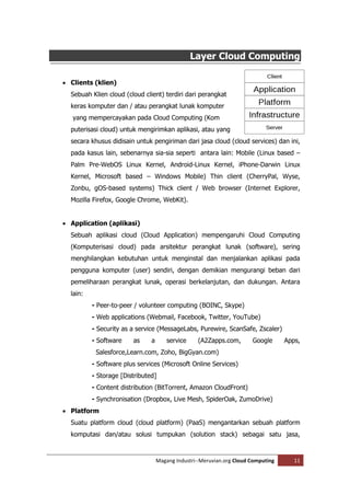Layer Cloud Computing

 Clients (klien)
  Sebuah Klien cloud (cloud client) terdiri dari perangkat
  keras komputer dan / atau perangkat lunak komputer
   yang mempercayakan pada Cloud Computing (Kom
  puterisasi cloud) untuk mengirimkan aplikasi, atau yang
  secara khusus didisain untuk pengiriman dari jasa cloud (cloud services) dan ini,
  pada kasus lain, sebenarnya sia-sia seperti antara lain: Mobile (Linux based –
  Palm Pre-WebOS Linux Kernel, Android-Linux Kernel, iPhone-Darwin Linux
  Kernel, Microsoft based – Windows Mobile) Thin client (CherryPal, Wyse,
  Zonbu, gOS-based systems) Thick client / Web browser (Internet Explorer,
  Mozilla Firefox, Google Chrome, WebKit).


 Application (aplikasi)
  Sebuah aplikasi cloud (Cloud Application) mempengaruhi Cloud Computing
  (Komputerisasi cloud) pada arsitektur perangkat lunak (software), sering
  menghilangkan kebutuhan untuk menginstal dan menjalankan aplikasi pada
  pengguna komputer (user) sendiri, dengan demikian mengurangi beban dari
  pemeliharaan perangkat lunak, operasi berkelanjutan, dan dukungan. Antara
  lain:
          - Peer-to-peer / volunteer computing (BOINC, Skype)
          - Web applications (Webmail, Facebook, Twitter, YouTube)
          - Security as a service (MessageLabs, Purewire, ScanSafe, Zscaler)
          - Software    as     a       service     (A2Zapps.com,       Google      Apps,
           Salesforce,Learn.com, Zoho, BigGyan.com)
          - Software plus services (Microsoft Online Services)
          - Storage [Distributed]
          - Content distribution (BitTorrent, Amazon CloudFront)
          - Synchronisation (Dropbox, Live Mesh, SpiderOak, ZumoDrive)
 Platform
  Suatu platform cloud (cloud platform) (PaaS) mengantarkan sebuah platform
  komputasi dan/atau solusi tumpukan (solution stack) sebagai satu jasa,



                                   Magang Industri--Meruvian.org Cloud Computing      11
 