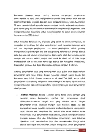 keamanan     dianggap    sangat    penting    terutama     menyangkut       penyimpanan
cloud. Manajer TI perlu untuk mengidentifikasi pilihan yang optimal untuk masalah
seperti enkripsi data, segregasi data dan akses pengguna istimewa. Selain itu, manajer
TI harus menuntut cloud penyedia layanan membuat data tersedia pada permintaan,
garis elemen yang dibutuhkan untuk layanan tingkat kesepakatan (SLA) jaminan, serta
mempertimbangkan bagaimana untuk mengintegrasikan ke dalam cloud pemulihan
bencana mereka (DR) strategi.


Untuk mengatasi tantangan ini, organisasi yang beralih ke cloud penyimpanan, ini
merupakan generasi baru dari solusi yang dibangun untuk mengatasi tantangan yang
unik dari lingkungan penyimpanan cloud. Cloud penyimpanan terbaik gateway
mengoptimalkan perlindungan data oleh deduplicating, kompresi dan enkripsi backup
data dan arsip set sebelum menyimpannya dalam cache lokal dan kemudian aman
mempercepat mereka melalui jaringan dan masuk ke cloud. Hal ini tidak hanya
membebaskan staf TI dari padat karya tape backup dan manajemen infrastruktur,
tetapi dalam bencana, data dapat dikembalikan ke lokasi manapun di Internet.


Gateway penyimpanan cloud yang memungkinkan cloud publik untuk cepat menjadi
penyimpanan yang layak tingkat dengan mengatasi masalah seperti kinerja dan
keamanan yang terkait dengan penyimpanan di cloud. Tapi tidak semua solusi
penyimpanan cloud gerbang yang sama. Sebelum bergerak ke depan, organisasi harus
mempertimbangkan tiga pertimbangan utama ketika mengevaluasi solusi penyimpanan
cloud gateway:


  o    Aktifkan Optimasi Kinerja : Jelaslah bahwa tanpa kinerja jaringan yang
       memadai     secara    keseluruhan,     manfaat      dari   penyimpanan        cloud
       dikompromikan. Bahkan      dengan     ROI    yang    menarik     terkait     dengan
       penyimpanan cloud, organisasi mungkin akan menunda adopsi jika ada
       kekhawatiran bahwa mungkin mengurangi produktivitas karena waktu respon
       dapat diterima saat mengakses file, aplikasi atau virtual desktop. Ketika
       mengevaluasi solusi penyimpanan cloud gateway, sangat penting bahwa solusi
       termasuk jaringan inline dan deduplication penyimpanan, yang keduanya
       diperlukan untuk meminimalkan biaya dan memaksimalkan kinerja untuk
       backup lebih cepat dan pemulihan. Dengan mengurangi jumlah penyimpanan

                                    Magang Industri--Meruvian.org Cloud Computing      110
 