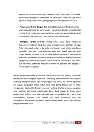 yang diperlukan untuk menyimpan cadangan beban kerja dalam cloud publik,
       Anda dapat meningkatkan kemampuan DR keseluruhan sementara juga secara
       signifikan mengurangi dampak pada jaringan dan biaya penyimpanan cloud.


  o    Mengurangi Risiko dengan End-to-End Keamanan : Membuat enkripsi -
       untuk kedua transmisi dan penyimpanan - persyaratan. Dengan memiliki tingkat
       enkripsi, Anda membantu memastikan bahwa setiap data yang pindah ke cloud
       penyimpanan tidak terganggu - menciptakan end-to-end security.


  o    Hilangkan vendor Lock-in : Periksa bahwa solusi dapat mendukung
       berbagai penyimpanan cloud dan solusi perangkat lunak cadangan sehingga
       Anda yakin dapat pindah ke penyedia penyimpanan cloud pilihan Anda tanpa
       mengubah perangkat lunak cadangan yang ada, jadwal pekerjaan atau
       proses. Memiliki dukungan untuk penyedia cloud penyimpanan di dalam daerah
       yang lebih memberikan fleksibilitas untuk memilih penyedia penyimpanan cloud
       yang paling memenuhi persyaratan khusus untuk DR, penyimpanan data lokasi,
       SLA dan biaya, sementara mengizinkan beralih ke penyedia baru sebagai IT
       membutuhkan perubahan.




Sebagai penyimpanan cloud publik terus memperoleh traksi dan matang, ia memiliki
kemampuan untuk mengatasi kelemahan utama yang ditemukan dalam solusi proteksi
data yang dibangun di sekitar tape dan pelanggan yang dimiliki disk. Perlindungan data
dan proyek pengarsipan antara beban kerja yang paling populer saat ini untuk
menggunakan cloud publik. Dengan penawaran gerbang cloud penyimpanan yang ada,
yang signifikan dan segera penghematan biaya dapat dicapai. Ke depan, solusi
penyimpanan gerbang cloud akan teknologi yang memungkinkan kunci yang akan
memungkinkan organisasi untuk menjadi lebih lincah, mengurangi biaya dan
meningkatkan kemampuan DR dengan memanfaatkan potensi penuh dan kekuatan
penyimpanan cloud publik.




                                    Magang Industri--Meruvian.org Cloud Computing   111
 