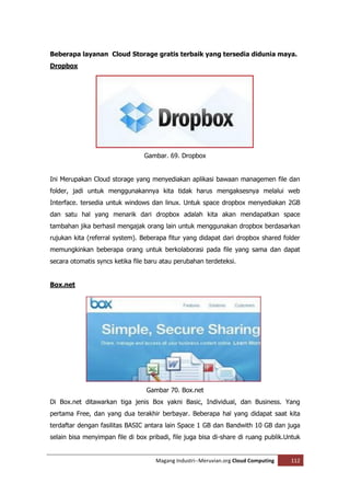 Beberapa layanan Cloud Storage gratis terbaik yang tersedia didunia maya.
Dropbox




                                 Gambar. 69. Dropbox


Ini Merupakan Cloud storage yang menyediakan aplikasi bawaan managemen file dan
folder, jadi untuk menggunakannya kita tidak harus mengaksesnya melalui web
Interface. tersedia untuk windows dan linux. Untuk space dropbox menyediakan 2GB
dan satu hal yang menarik dari dropbox adalah kita akan mendapatkan space
tambahan jika berhasil mengajak orang lain untuk menggunakan dropbox berdasarkan
rujukan kita (referral system). Beberapa fitur yang didapat dari dropbox shared folder
memungkinkan beberapa orang untuk berkolaborasi pada file yang sama dan dapat
secara otomatis syncs ketika file baru atau perubahan terdeteksi.


Box.net




                                 Gambar 70. Box.net
Di Box.net ditawarkan tiga jenis Box yakni Basic, Individual, dan Business. Yang
pertama Free, dan yang dua terakhir berbayar. Beberapa hal yang didapat saat kita
terdaftar dengan fasilitas BASIC antara lain Space 1 GB dan Bandwith 10 GB dan juga
selain bisa menyimpan file di box pribadi, file juga bisa di-share di ruang publik.Untuk


                                     Magang Industri--Meruvian.org Cloud Computing   112
 