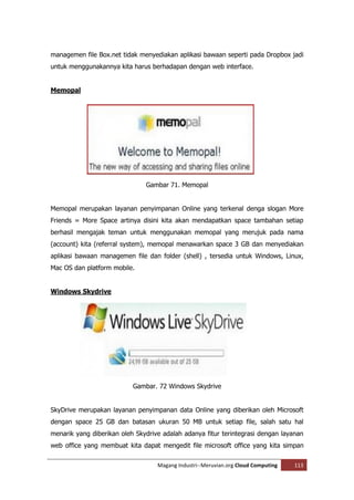 managemen file Box.net tidak menyediakan aplikasi bawaan seperti pada Dropbox jadi
untuk menggunakannya kita harus berhadapan dengan web interface.


Memopal




                               Gambar 71. Memopal


Memopal merupakan layanan penyimpanan Online yang terkenal denga slogan More
Friends = More Space artinya disini kita akan mendapatkan space tambahan setiap
berhasil mengajak teman untuk menggunakan memopal yang merujuk pada nama
(account) kita (referral system), memopal menawarkan space 3 GB dan menyediakan
aplikasi bawaan managemen file dan folder (shell) , tersedia untuk Windows, Linux,
Mac OS dan platform mobile.


Windows Skydrive




                           Gambar. 72 Windows Skydrive


SkyDrive merupakan layanan penyimpanan data Online yang diberikan oleh Microsoft
dengan space 25 GB dan batasan ukuran 50 MB untuk setiap file, salah satu hal
menarik yang diberikan oleh Skydrive adalah adanya fitur terintegrasi dengan layanan
web office yang membuat kita dapat mengedit file microsoft office yang kita simpan

                                   Magang Industri--Meruvian.org Cloud Computing   113
 