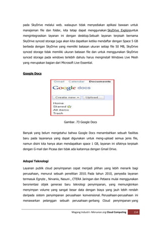 pada SkyDrive melalui web. walaupun tidak menyediakan aplikasi bawaan untuk
manajeman file dan folder, kita tetap dapat menggunakan SkyDrive Exploreuntuk
mengintegrasikan layanan ini dengan desktop.Sebuah layanan terpisah bernama
SkyDrive synced storage juga akan kita dapatkan ketika mendaftar dengan Space 5 GB
berbeda dengan SkyDrive yang memiliki batasan ukuran setiap file 50 MB, SkyDrive
synced storage tidak memiliki ukuran batasan file dan untuk menggunakan SkyDrive
synced storage pada windows terlebih dahulu harus menginstall Windows Live Mesh
yang merupakan bagian dari Microsoft Live Essential.


Google Docs




                              Gambar. 73 Google Docs


Banyak yang belum mengetahui bahwa Google Docs menambahkan sebuah fasilitas
baru pada layananya yang dapat digunakan untuk meng-upload semua jenis file,
namun disini kita hanya akan mendapatkan space 1 GB, layanan ini sifatnya terpisah
dengan G-mail dan Picasa dan tidak ada kaitannya dengan Gmail Drive.



Adopsi Teknologi

Layanan publik cloud penyimpanan cepat menjadi pilihan yang lebih menarik bagi
perusahaan, menurut sebuah penelitian 2010. Pada tahun 2010, penyedia layanan
termasuk Egnyte , Nirvanix, Nasuni , CTERA Jaringan dan Petaera mulai menggunakan
berorientasi objek generasi baru teknologi penyimpanan, yang memungkinkan
menyimpan volume yang sangat besar data dengan biaya yang jauh lebih rendah
daripada sistem penyimpanan perusahaan konvensional. Perusahaan-perusahaan ini
menawarkan    pelanggan    sebuah   perusahaan gerbang       Cloud    penyimpanan yang


                                    Magang Industri--Meruvian.org Cloud Computing   114
 