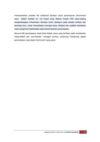 menerjemahkan protokol file tradisional berbasis cache penyimpanan berorientasi
objek.   Dalam konteks ini, Uni Eropa yang didanai Proyek VISI cloud sedang
mengembangkan infrastruktur berbasis cloud, dibangun pada standar terbuka dan
teknologi baru, untuk menyediakan kerangka kerja, fleksibel dan scalable diandalkan
untuk pengiriman dioptimalkan data-intensif layanan penyimpanan.

Menurut IDC penyimpanan analis Brad Nisbet, solusi yang berfokus pada memberikan
"biaya-efektif dan user-friendly" managed services cenderung mendorong adopsi
penyimpanan cloud dalam bisnis kecil ruang pasar.




                                   Magang Industri--Meruvian.org Cloud Computing   115
 
