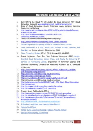Referensi dan Bacaan Lebih Lanjut

1.    Demystifying the Cloud An introduction to Cloud Janakiram MSV Cloud
      Computing Strategist www.janakiramm.net| mail@janakiramm.net
2.    Book of Cloud Computing Herwin Angeriana, Andri, Yohanes Valentino
      Susilo, Frencis Matheos
3.    http://alexbarnett.net/blog/archive/2008/04/08/so-what-is-this-platform-as-
      a-service-thing.aspx.
4.    http://linux-bulukumba.blogspot.com/2011/01/cloud-
      computing.html#ixzz1Q5dsrNLT
5.     http://itmove.wordpress.com/tag/cloud-computing/
6.    http://www.webopedia.com/TERM/D/data_center_tiers.html
7.    Gartner Says Cloud Computing Will Be As Influential As E-business
8.    Cloud computing is a trap, warns GNU founder Richard Stallman, The
      Guardian, per Bobbie Johnson, 29 septembre 2008
9.    Cloud Computing Defined 17 July 2010. Retrieved 26 July 2010.
10.   Buyya, Rajkumar; Chee Shin Yeo, Srikumar Venugopal (PDF). Market-
      Oriented Cloud Computing: Vision, Hype, and Reality for Delivering IT
      Services as Computing Utilities. Department of Computer Science and
      Software Engineering, University of Melbourne, Australia. pp. 9. Retrieved
      2008-07-31.
11.   http://www.detikinet.com/read/2010/02/24/084138/1305595/328/lebih-
      jauh-mengenal-komputasi-cloud
12.   http://teknoinfo.web.id/teknologi-cloud-computing/
13.   http://blogoscoped.com/google-chrome
14.   http://www.redbooks.ibm.com/redpapers/pdfs/redp4614.pdf
15.   http://teknoinfo.web.id/teknologi-cloud-computing/
16.   http://udaramaya.com/berita/3890/0/Pendiri_GNU_Jauhi_Cloud_Computing
17.   http://google.com
18.   http://opensource.telkomspeedy.com/wiki Computing
19.   http://en.wikipedia.org/wiki/Cloud_computing
20.   Amazon Server 'WikiLeaks Go Offline
21.   http://avocadojuice.wordpress.com/2010/11/10/cloud-computing/
22.   http://ervamadiyudhistira.wordpress.com/2010/12/11/cloud-computing/
23.   http://www.gudanglinux.info/info/business/50-market/700-menghitung-
      keuntunganekonomi-
24.   http://www.microsoft.com/windowsazure/sqlazure/.
25.   Aplikasi dan organisasi yang menggunakan Hadoop
26.   Hadoop Kredit Page
27.   Yahoo! Dunia Luncurkan Hadoop Terbesar Produksi Aplikasi
28.   pencipta Hadoop pergi ke Cloudera




                                Magang Industri--Meruvian.org Cloud Computing   116
 