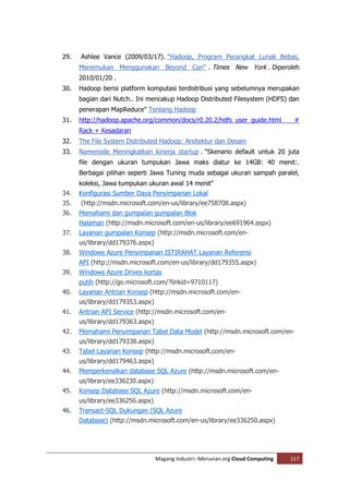 29.   Ashlee Vance (2009/03/17). "Hadoop, Program Perangkat Lunak Bebas,
      Menemukan Menggunakan Beyond Cari" . Times New York . Diperoleh
      2010/01/20 .
30.   Hadoop berisi platform komputasi terdistribusi yang sebelumnya merupakan
      bagian dari Nutch.. Ini mencakup Hadoop Distributed Filesystem (HDFS) dan
      penerapan MapReduce" Tentang Hadoop
31.   http://hadoop.apache.org/common/docs/r0.20.2/hdfs_user_guide.html            #
      Rack + Kesadaran
32.   The File System Distributed Hadoop: Arsitektur dan Desain
33.   Namenode Meningkatkan kinerja startup . "Skenario default untuk 20 juta
      file dengan ukuran tumpukan Jawa maks diatur ke 14GB: 40 menit:.
      Berbagai pilihan seperti Jawa Tuning muda sebagai ukuran sampah paralel,
      koleksi, Jawa tumpukan ukuran awal 14 menit"
34.   Konfigurasi Sumber Daya Penyimpanan Lokal
35.   (http://msdn.microsoft.com/en-us/library/ee758708.aspx)
36.   Memahami dan gumpalan gumpalan Blok
      Halaman (http://msdn.microsoft.com/en-us/library/ee691964.aspx)
37.   Layanan gumpalan Konsep (http://msdn.microsoft.com/en-
      us/library/dd179376.aspx)
38.   Windows Azure Penyimpanan ISTIRAHAT Layanan Referensi
      API (http://msdn.microsoft.com/en-us/library/dd179355.aspx)
39.   Windows Azure Drives kertas
      putih (http://go.microsoft.com/?linkid=9710117)
40.   Layanan Antrian Konsep (http://msdn.microsoft.com/en-
      us/library/dd179353.aspx)
41.   Antrian API Service (http://msdn.microsoft.com/en-
      us/library/dd179363.aspx)
42.   Memahami Penyimpanan Tabel Data Model (http://msdn.microsoft.com/en-
      us/library/dd179338.aspx)
43.   Tabel Layanan Konsep (http://msdn.microsoft.com/en-
      us/library/dd179463.aspx)
44.   Memperkenalkan database SQL Azure (http://msdn.microsoft.com/en-
      us/library/ee336230.aspx)
45.   Konsep Database SQL Azure (http://msdn.microsoft.com/en-
      us/library/ee336256.aspx)
46.   Transact-SQL Dukungan (SQL Azure
      Database) (http://msdn.microsoft.com/en-us/library/ee336250.aspx)




                                  Magang Industri--Meruvian.org Cloud Computing   117
 
