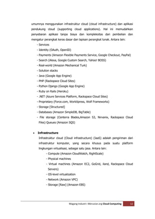 umumnya menggunakan infrastruktur cloud (cloud infrastructure) dan aplikasi
pendukung cloud (supporting cloud applications). Hal ini memudahkan
penyebaran aplikasi tanpa biaya dan kompleksitas dari pembelian dan
mengatur perangkat keras dasar dan lapisan perangkat lunak. Antara lain:
     - Services
     - Identity (OAuth, OpenID)
     - Payments (Amazon Flexible Payments Service, Google Checkout, PayPal)
     - Search (Alexa, Google Custom Search, Yahoo! BOSS)
     - Real-world (Amazon Mechanical Turk)
     - Solution stacks
     - Java (Google App Engine)
     - PHP (Rackspace Cloud Sites)
     - Python Django (Google App Engine)
     - Ruby on Rails (Heroku)
     - .NET (Azure Services Platform, Rackspace Cloud Sites)
     - Proprietary (Force.com, WorkXpress, Wolf Frameworks)
     - Storage [Structured]
     - Databases (Amazon SimpleDB, BigTable)
     - File storage (Centerra Blades,Amazon S3, Nirvanix, Rackspace Cloud
      Files) Queues (Amazon SQS)


    Infrastructure
      Infrastruktur cloud (Cloud infrastructure) (IaaS) adalah pengiriman dari
      infrastruktur komputer, yang secara khusus pada suatu platform
      lingkungan virtualisasi, sebagai satu jasa. Antara lain:
            - Compute (Amazon CloudWatch, RightScale)
            - Physical machines
            - Virtual machines (Amazon EC2, GoGrid, iland, Rackspace Cloud
              Servers)
            - OS-level virtualization
            - Network (Amazon VPC)
            - Storage [Raw] (Amazon EBS)




                                Magang Industri--Meruvian.org Cloud Computing   12
 