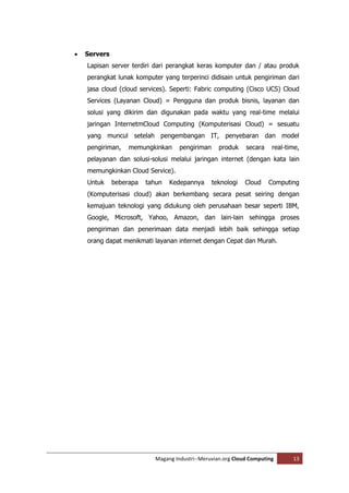    Servers
    Lapisan server terdiri dari perangkat keras komputer dan / atau produk
    perangkat lunak komputer yang terperinci didisain untuk pengiriman dari
    jasa cloud (cloud services). Seperti: Fabric computing (Cisco UCS) Cloud
    Services (Layanan Cloud) = Pengguna dan produk bisnis, layanan dan
    solusi yang dikirim dan digunakan pada waktu yang real-time melalui
    jaringan InternetmCloud Computing (Komputerisasi Cloud) = sesuatu
    yang muncul setelah pengembangan IT, penyebaran dan model
    pengiriman,    memungkinkan      pengiriman     produk    secara    real-time,
    pelayanan dan solusi-solusi melalui jaringan internet (dengan kata lain
    memungkinkan Cloud Service).
    Untuk     beberapa   tahun   Kedepannya       teknologi   Cloud    Computing
    (Komputerisasi cloud) akan berkembang secara pesat seiring dengan
    kemajuan teknologi yang didukung oleh perusahaan besar seperti IBM,
    Google, Microsoft, Yahoo, Amazon, dan lain-lain sehingga proses
    pengiriman dan penerimaan data menjadi lebih baik sehingga setiap
    orang dapat menikmati layanan internet dengan Cepat dan Murah.




                            Magang Industri--Meruvian.org Cloud Computing      13
 