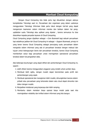 Manfaat Cloud Komputing

        Dengan Cloud Computing kita tidak perlu lagi dikuatirkan dengan adanya
kompleksitas Teknologi saat ini. Perusahaan dan organisasi yang dalam usahanya
menggunakan Teknologi Informasi tidak perlu takut dengan hal-hal yang dapat
mengancam keamanan sistem informasi mereka dan bahkan dalam hal peng-
updatetan suatu Teknologi atau aplikasi yang dipakai , karena semuanya itu bisa
diserahkan kepada penyedia layanan di Cloud Computing.
Cloud Computing jangan dijadikan sebagai ―Core Business‖ bagi sebuah perusahaan
tapi sebaliknya jadikan-lah Cloud Computing ini sebagai ―Support Business‖, prinsip ini
yang benar karena Cloud Computing sebagai penunjang suatu perusahaan dalam
mengelola sistem informasi yang ada di perusahaan tersebut dengan maksud dan
tujuan untuk kelangsungan bisnis dari perusahaan tersebut, karena Cloud Computing
memberikan solusi bagi perusahaan untuk meringankan operasional perusahaan
tersebut dalam hal pengolahan data.


Ada beberapa keuntungan yang dapat dilihat dari perkembangan Cloud Computing ini,
seperti :
   1. Lebih efisien karena menggunakan anggaran yang rendah untuk sumber daya.
   2. Membuat lebih eglity, dengan mudah dapat berorientasi pada profit dan
      perkembangan yang cepat.
   3. Membuat operasional dan manajemen lebih mudah, dimungkinkan karena sistem
      pribadi atau perusahaan yang terkoneksi dalam satu cloud dapat dimonitor dan
      diatur dengan mudah.
   4. Menjadikan koloborasi yang terpecaya dan lebih ramping.
   5. Membantu dalam menekan biaya operasi biaya modal pada saat kita
      meningkatkan reliability dan kritikal sistem informasi yang kita bangun.




                                      Magang Industri--Meruvian.org Cloud Computing   19
 