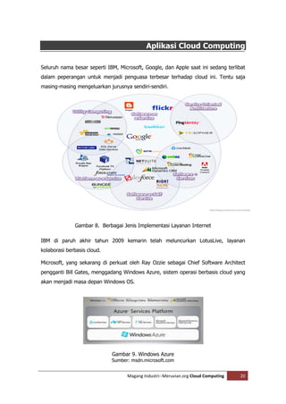 Aplikasi Cloud Computing

Seluruh nama besar seperti IBM, Microsoft, Google, dan Apple saat ini sedang terlibat
dalam peperangan untuk menjadi penguasa terbesar terhadap cloud ini. Tentu saja
masing-masing mengeluarkan jurusnya sendiri-sendiri.




              Gambar 8. Berbagai Jenis Implementasi Layanan Internet

IBM di paruh akhir tahun 2009 kemarin telah meluncurkan LotusLive, layanan
kolaborasi berbasis cloud.

Microsoft, yang sekarang di perkuat oleh Ray Ozzie sebagai Chief Software Architect
pengganti Bill Gates, menggadang Windows Azure, sistem operasi berbasis cloud yang
akan menjadi masa depan Windows OS.




                             Gambar 9. Windows Azure
                             Sumber: msdn.microsoft.com


                                   Magang Industri--Meruvian.org Cloud Computing   20
 